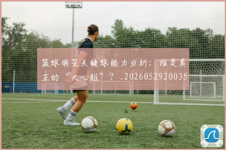 篮球明星关键球能力分析:谁是真正的“大心脏”?_20260529200355