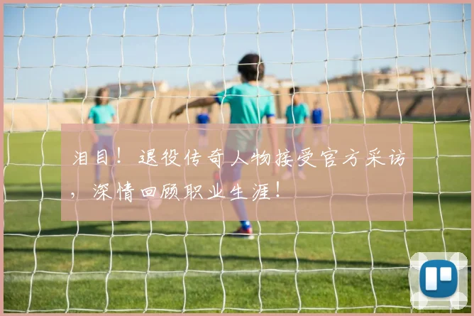 泪目！退役传奇人物接受官方采访，深情回顾职业生涯！