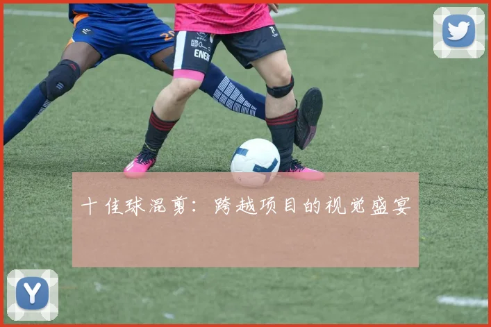 十佳球混剪：跨越项目的视觉盛宴