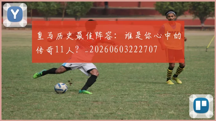 皇马历史最佳阵容：谁是你心中的传奇11人？_20260603222707