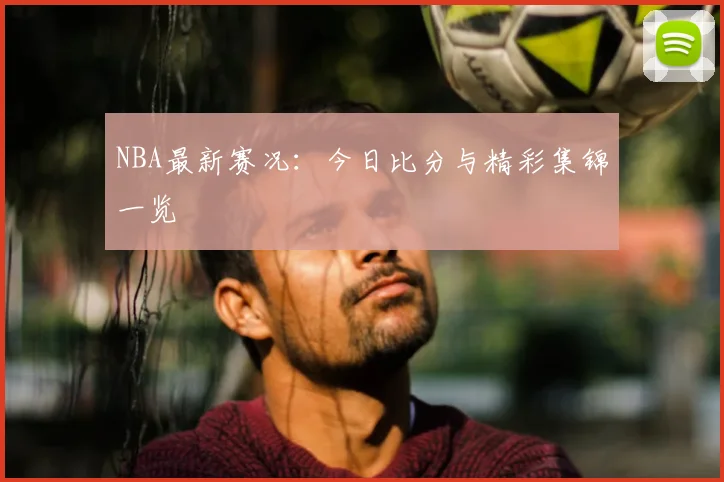 NBA最新赛况：今日比分与精彩集锦一览