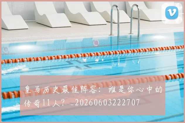 皇马历史最佳阵容:谁是你心中的传奇11人?_20260603222707