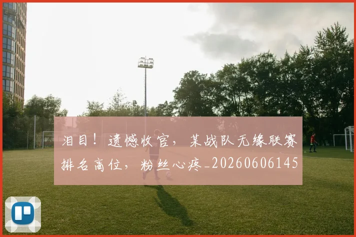 泪目！遗憾收官，某战队无缘联赛排名高位，粉丝心疼_20260606145913