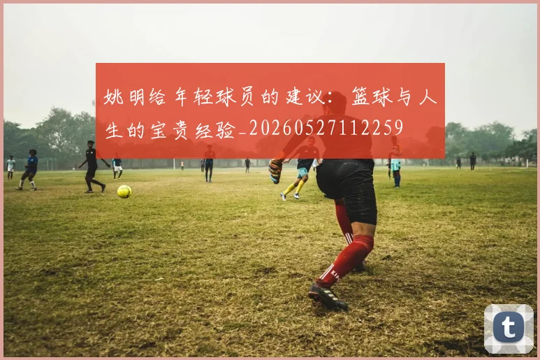 姚明给年轻球员的建议：篮球与人生的宝贵经验_20260527112259