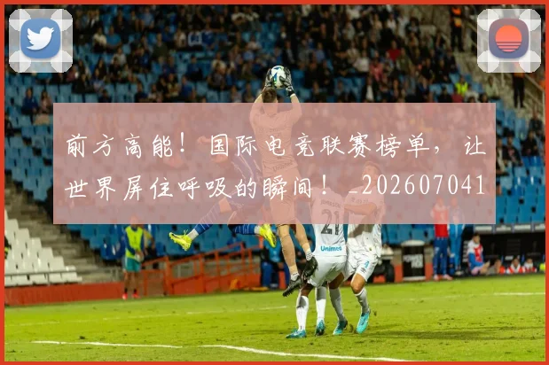 前方高能！国际电竞联赛榜单，让世界屏住呼吸的瞬间！_20260704173955