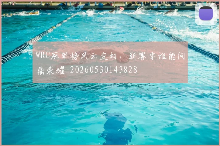 WRC冠军榜风云变幻，新赛季谁能问鼎荣耀_20260530143828
