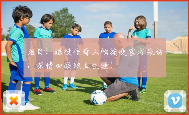 泪目！退役传奇人物接受官方采访，深情回顾职业生涯！