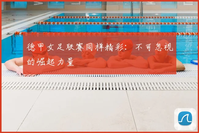 德甲女足联赛同样精彩：不可忽视的崛起力量